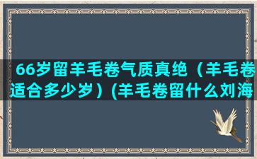 66岁留羊毛卷气质真绝（羊毛卷适合多少岁）(羊毛卷留什么刘海)