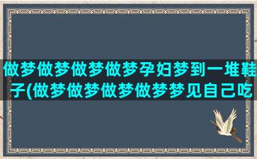 做梦做梦做梦做梦孕妇梦到一堆鞋子(做梦做梦做梦做梦梦见自己吃东西好不好)