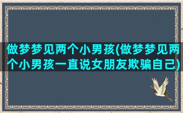 做梦梦见两个小男孩(做梦梦见两个小男孩一直说女朋友欺骗自己)