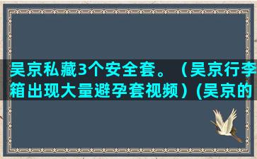 吴京私藏3个安全套。（吴京行李箱出现大量避孕套视频）(吴京的安全意识有多强)