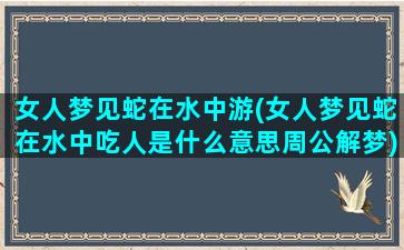 女人梦见蛇在水中游(女人梦见蛇在水中吃人是什么意思周公解梦)