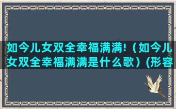 如今儿女双全幸福满满!（如今儿女双全幸福满满是什么歌）(形容儿女双全比较幸福的说说)