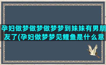 孕妇做梦做梦做梦梦到妹妹有男朋友了(孕妇做梦梦见鲤鱼是什么意思)