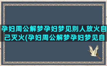 孕妇周公解梦孕妇梦见别人放火自己灭火(孕妇周公解梦孕妇梦见自己自己指甲长虫)