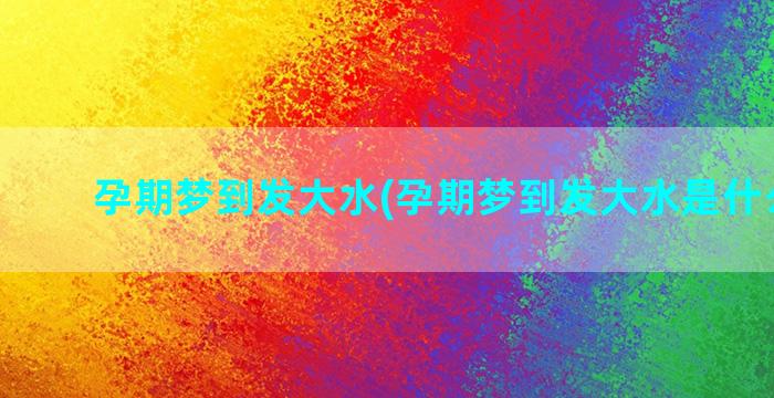 孕期梦到发大水(孕期梦到发大水是什么意思)