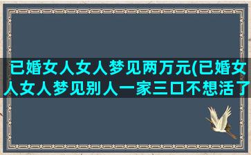 已婚女人女人梦见两万元(已婚女人女人梦见别人一家三口不想活了)