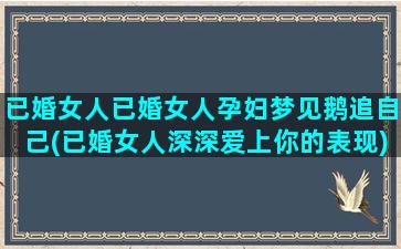 已婚女人已婚女人孕妇梦见鹅追自己(已婚女人深深爱上你的表现)