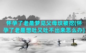 怀孕了老是梦见父母坟被挖(怀孕了老是想吐又吐不出来怎么办)