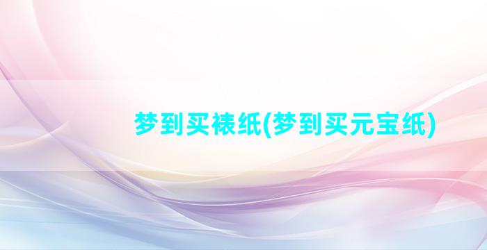 梦到买裱纸(梦到买元宝纸)