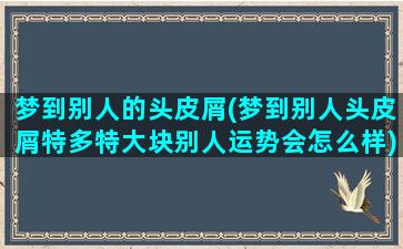 梦到别人的头皮屑(梦到别人头皮屑特多特大块别人运势会怎么样)