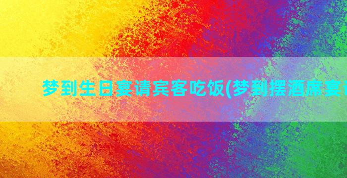 梦到生日宴请宾客吃饭(梦到摆酒席宴请宾客)