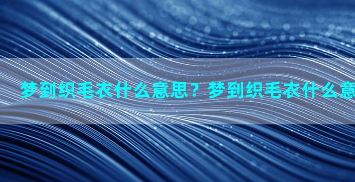 梦到织毛衣什么意思？梦到织毛衣什么意思周公解梦