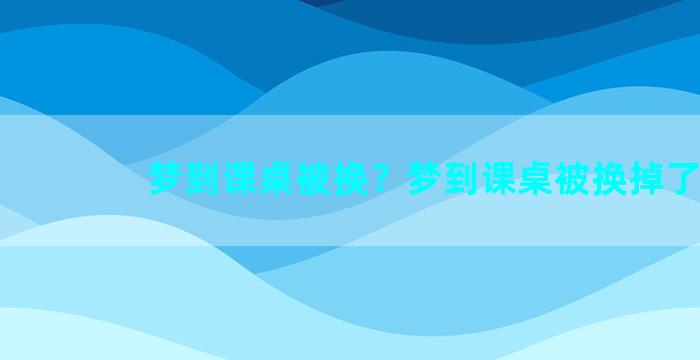 梦到课桌被换？梦到课桌被换掉了