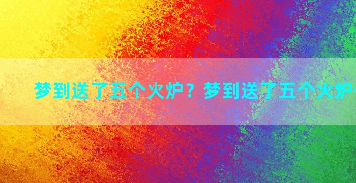 梦到送了五个火炉？梦到送了五个火炉什么意思