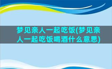 梦见亲人一起吃饭(梦见亲人一起吃饭喝酒什么意思)