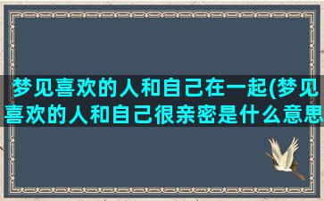 梦见喜欢的人和自己在一起(梦见喜欢的人和自己很亲密是什么意思)