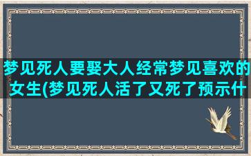 梦见死人要娶大人经常梦见喜欢的女生(梦见死人活了又死了预示什么)