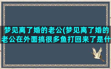 梦见离了婚的老公(梦见离了婚的老公在外面搞很多鱼打回来了是什么意思)