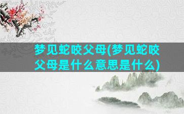 梦见蛇咬父母(梦见蛇咬父母是什么意思是什么)