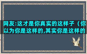 网友:这才是你真实的这样子（你以为你是这样的,其实你是这样的图片）(这才是你应该有的样子作文)