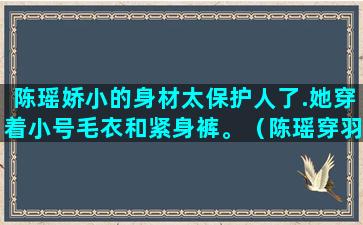 陈瑶娇小的身材太保护人了.她穿着小号毛衣和紧身裤。（陈瑶穿羽绒服图片）